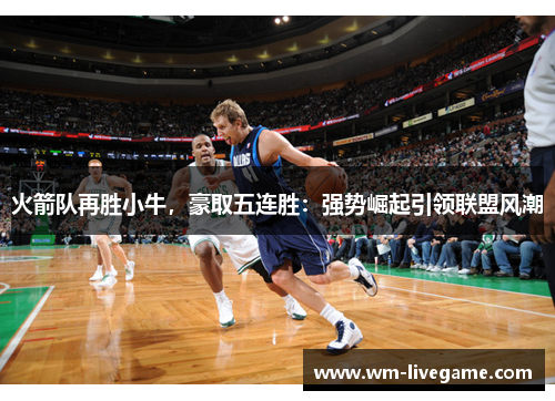 火箭队再胜小牛，豪取五连胜：强势崛起引领联盟风潮
