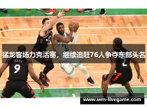 猛龙客场力克活塞，继续追赶76人争夺东部头名